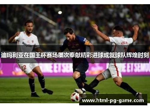 迪玛利亚在国王杯赛场屡次奉献精彩进球成就球队辉煌时刻 迪玛利亚在国王杯赛场屡次奉献精彩进球成就球队辉煌时刻