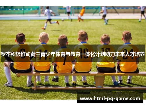 罗本积极推动荷兰青少年体育与教育一体化计划助力未来人才培养 罗本积极推动荷兰青少年体育与教育一体化计划助力未来人才培养