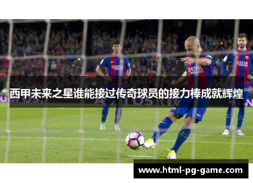 西甲未来之星谁能接过传奇球员的接力棒成就辉煌
