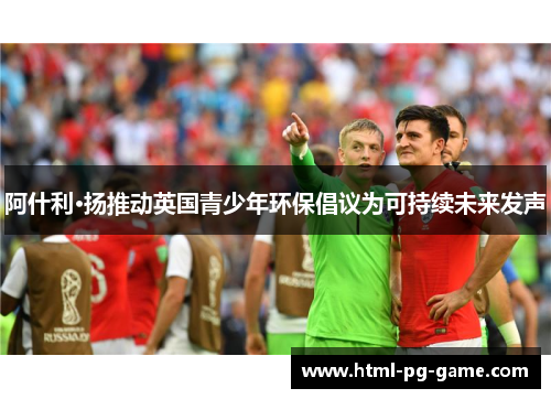 阿什利·扬推动英国青少年环保倡议为可持续未来发声 阿什利·扬推动英国青少年环保倡议为可持续未来发声